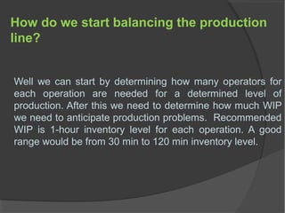 How do we start balancing the production
line?
Well we can start by determining how many operators for
each operation are needed for a determined level of
production. After this we need to determine how much WIP
we need to anticipate production problems. Recommended
WIP is 1-hour inventory level for each operation. A good
range would be from 30 min to 120 min inventory level.
 