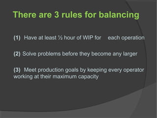 There are 3 rules for balancing
(1) Have at least ½ hour of WIP for each operation
(2) Solve problems before they become any larger
(3) Meet production goals by keeping every operator
working at their maximum capacity
 