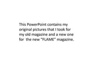 This PowerPoint contains my
original pictures that I took for
my old magazine and a new one
for the new “FLAME” magazine.
 