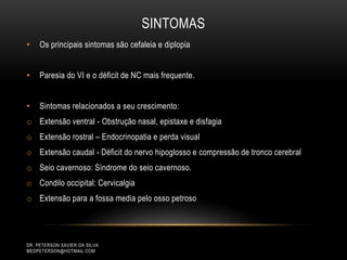 SINTOMAS
• Os principais sintomas são cefaleia e diplopia
• Paresia do VI e o déficit de NC mais frequente.
• Sintomas relacionados a seu crescimento:
o Extensão ventral - Obstrução nasal, epistaxe e disfagia
o Extensão rostral – Endocrinopatia e perda visual
o Extensão caudal - Déficit do nervo hipoglosso e compressão de tronco cerebral
o Seio cavernoso: Síndrome do seio cavernoso.
o Condilo occipital: Cervicalgia
o Extensão para a fossa media pelo osso petroso
DR. PETERSON XAVIER DA SILVA
MEDPETERSON@HOTMAIL.COM
 