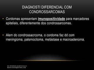 DIAGNOSTI DIFERENCIAL COM
CONDROSSARCOMAS
• Cordomas apresentam imunopositividade para marcadores
epiteliais, diferentemente dos condrossarcomas.
• Alem do condrossacrcoma, o cordoma faz dd com
meningioma, palsmocitoma, metástase e macroadenoma.
DR. PETERSON XAVIER DA SILVA
MEDPETERSON@HOTMAIL.COM
 