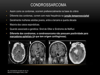 CONDROSSARCOMA
• Assim como os cordomas, ocorrem preferencialmente na base do crânio
• Diferente dos cordomas, correm com mais frequência na junção temporooccipital
• Geralmente mulheres adultas jovens, entre a terceira e quarta década
• Maioria dos casos esporádicas.
• Quando associado a genética: Sind de Ollier e Sindrome de Maffuci
• Diferente dos condromas, o condrossarcoma não possuem positividade para
marcadores epiteliais (já que tem origem cartilaginosa).
DR. PETERSON XAVIER DA SILVA
MEDPETERSON@HOTMAIL.COM
 