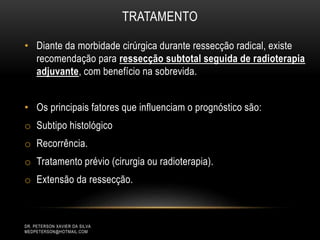 TRATAMENTO
• Diante da morbidade cirúrgica durante ressecção radical, existe
recomendação para ressecção subtotal seguida de radioterapia
adjuvante, com benefício na sobrevida.
• Os principais fatores que influenciam o prognóstico são:
o Subtipo histológico
o Recorrência.
o Tratamento prévio (cirurgia ou radioterapia).
o Extensão da ressecção.
DR. PETERSON XAVIER DA SILVA
MEDPETERSON@HOTMAIL.COM
 