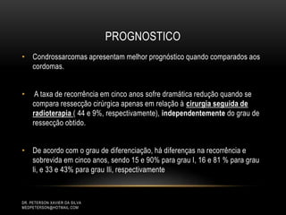 PROGNOSTICO
• Condrossarcomas apresentam melhor prognóstico quando comparados aos
cordomas.
• A taxa de recorrência em cinco anos sofre dramática redução quando se
compara ressecção cirúrgica apenas em relação à cirurgia seguida de
radioterapia ( 44 e 9%, respectivamente), independentemente do grau de
ressecção obtido.
• De acordo com o grau de diferenciação, há diferenças na recorrência e
sobrevida em cinco anos, sendo 15 e 90% para grau I, 16 e 81 % para grau
li, e 33 e 43% para grau Ili, respectivamente
DR. PETERSON XAVIER DA SILVA
MEDPETERSON@HOTMAIL.COM
 