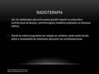 RADIOTERAPIA
• Uso da radioterapia adjuvante possui grande impacto na sobrevida e
controle local da doença, conforme alguns trabalhos publicados na literatura
médica.
• Diante do melhor prognóstico em relação ao cordoma, ainda existe dúvida
sobre a necessidade de tratamento adjuvante nos condrossarcomas.
DR. PETERSON XAVIER DA SILVA
MEDPETERSON@HOTMAIL.COM
 