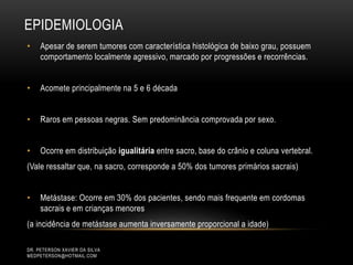 EPIDEMIOLOGIA
• Apesar de serem tumores com característica histológica de baixo grau, possuem
comportamento localmente agressivo, marcado por progressões e recorrências.
• Acomete principalmente na 5 e 6 década
• Raros em pessoas negras. Sem predominância comprovada por sexo.
• Ocorre em distribuição igualitária entre sacro, base do crânio e coluna vertebral.
(Vale ressaltar que, na sacro, corresponde a 50% dos tumores primários sacrais)
• Metástase: Ocorre em 30% dos pacientes, sendo mais frequente em cordomas
sacrais e em crianças menores
(a incidência de metástase aumenta inversamente proporcional a idade)
DR. PETERSON XAVIER DA SILVA
MEDPETERSON@HOTMAIL.COM
 