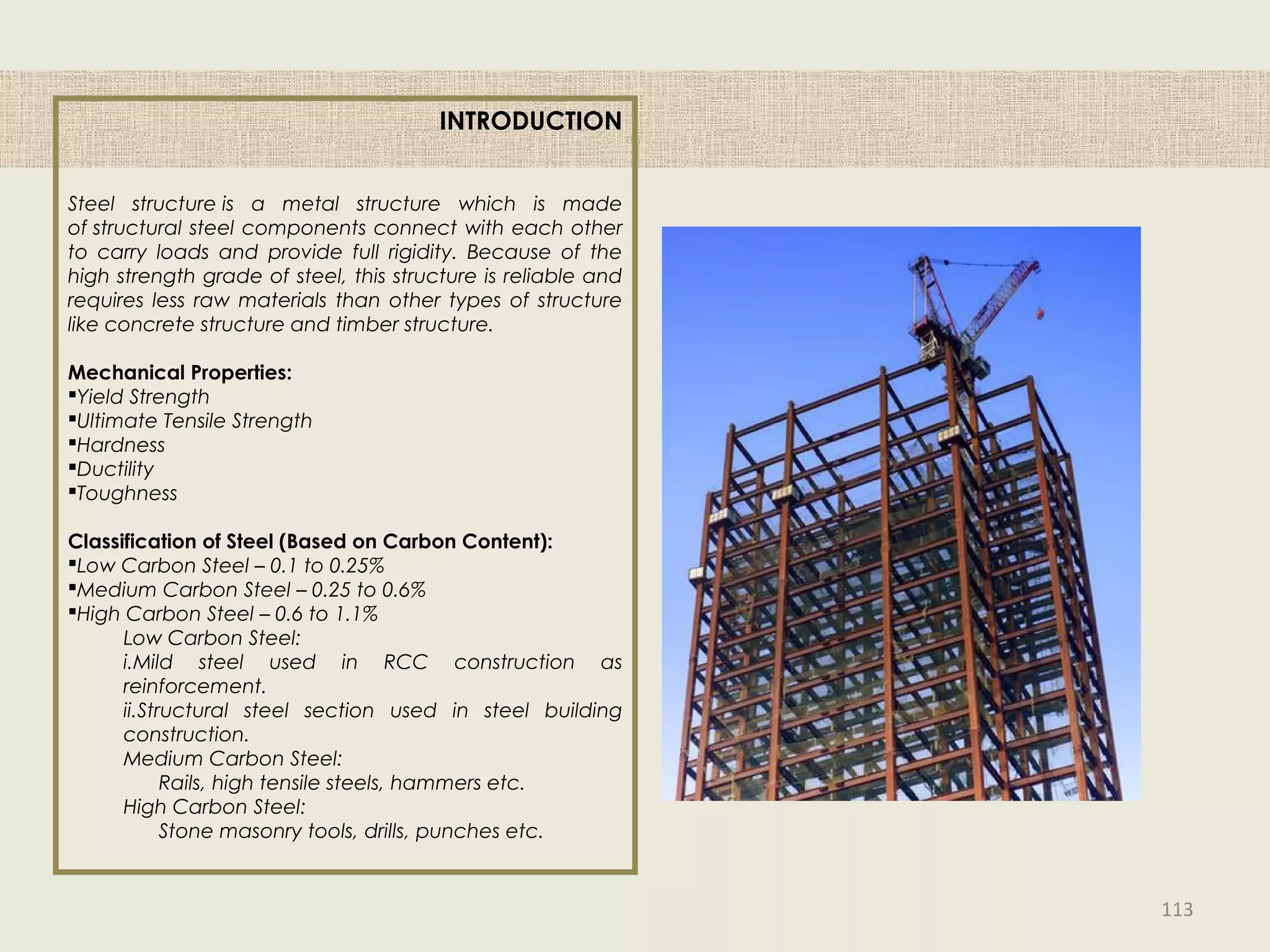 INTRODUCTION
Steel structure is a metal structure which is made
of structural steel components connect with each other
to carry loads and provide full rigidity. Because of the
high strength grade of steel, this structure is reliable and
requires less raw materials than other types of structure
like concrete structure and timber structure.
Mechanical Properties:
Yield Strength
Ultimate Tensile Strength
Hardness
Ductility
Toughness
Classification of Steel (Based on Carbon Content):
Low Carbon Steel – 0.1 to 0.25%
Medium Carbon Steel – 0.25 to 0.6%
High Carbon Steel – 0.6 to 1.1%
Low Carbon Steel:
i.Mild steel used in RCC construction as
reinforcement.
ii.Structural steel section used in steel building
construction.
Medium Carbon Steel:
Rails, high tensile steels, hammers etc.
High Carbon Steel:
Stone masonry tools, drills, punches etc.
113
 