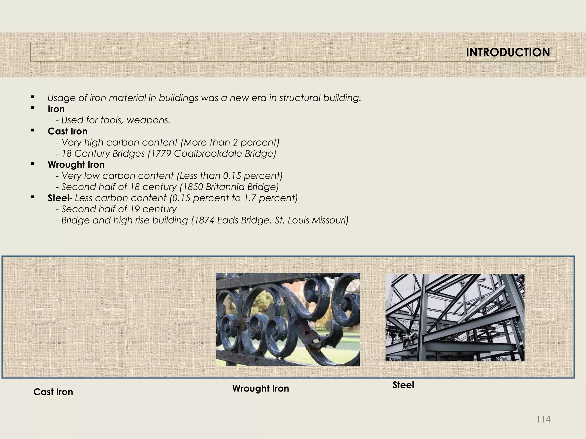  Usage of iron material in buildings was a new era in structural building.
 Iron
- Used for tools, weapons.
 Cast Iron
- Very high carbon content (More than 2 percent)
- 18 Century Bridges (1779 Coalbrookdale Bridge)
 Wrought Iron
- Very low carbon content (Less than 0.15 percent)
- Second half of 18 century (1850 Britannia Bridge)
 Steel- Less carbon content (0.15 percent to 1.7 percent)
- Second half of 19 century
- Bridge and high rise building (1874 Eads Bridge, St. Louis Missouri)
INTRODUCTION
Cast Iron Wrought Iron Steel
114
 