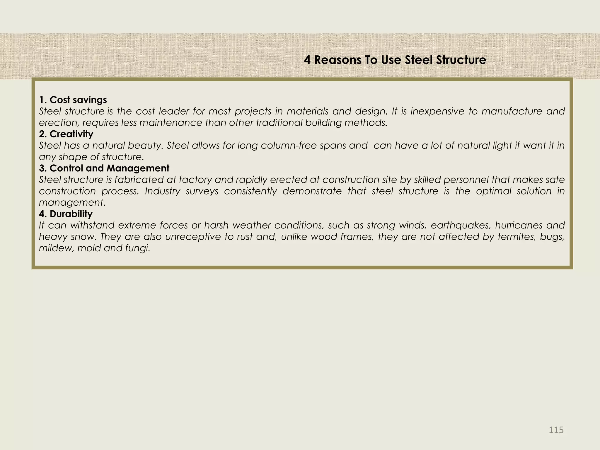 4 Reasons To Use Steel Structure
1. Cost savings
Steel structure is the cost leader for most projects in materials and design. It is inexpensive to manufacture and
erection, requires less maintenance than other traditional building methods.
2. Creativity
Steel has a natural beauty. Steel allows for long column-free spans and can have a lot of natural light if want it in
any shape of structure.
3. Control and Management
Steel structure is fabricated at factory and rapidly erected at construction site by skilled personnel that makes safe
construction process. Industry surveys consistently demonstrate that steel structure is the optimal solution in
management.
4. Durability
It can withstand extreme forces or harsh weather conditions, such as strong winds, earthquakes, hurricanes and
heavy snow. They are also unreceptive to rust and, unlike wood frames, they are not affected by termites, bugs,
mildew, mold and fungi.
115
 