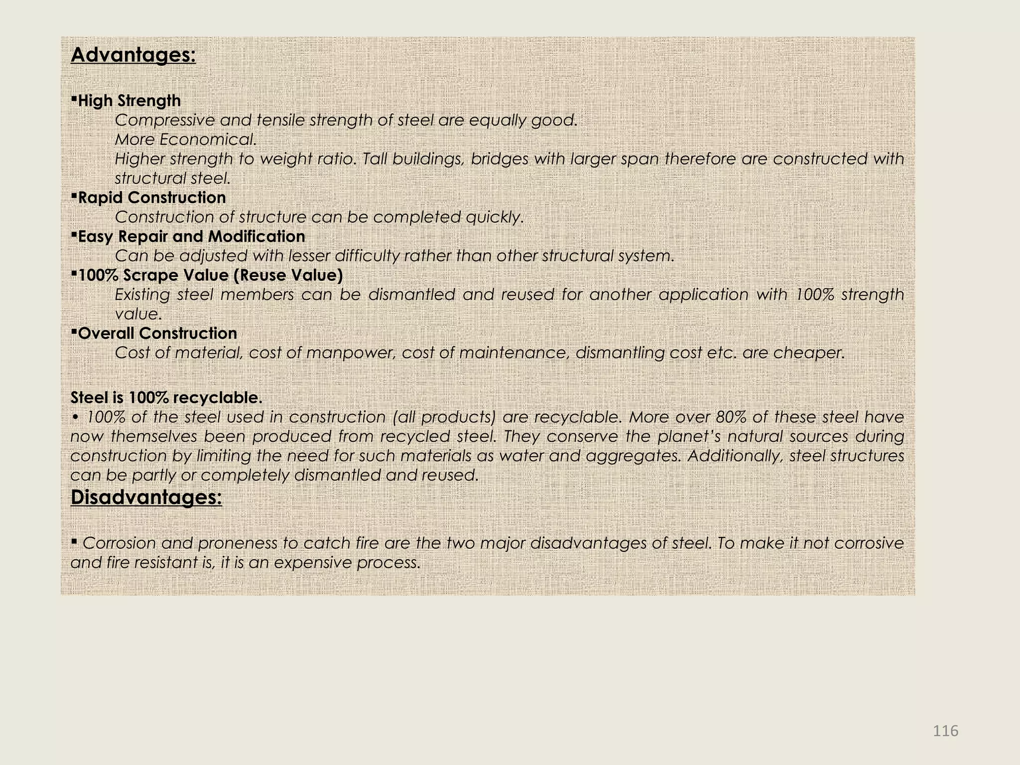 Advantages:
High Strength
Compressive and tensile strength of steel are equally good.
More Economical.
Higher strength to weight ratio. Tall buildings, bridges with larger span therefore are constructed with
structural steel.
Rapid Construction
Construction of structure can be completed quickly.
Easy Repair and Modification
Can be adjusted with lesser difficulty rather than other structural system.
100% Scrape Value (Reuse Value)
Existing steel members can be dismantled and reused for another application with 100% strength
value.
Overall Construction
Cost of material, cost of manpower, cost of maintenance, dismantling cost etc. are cheaper.
Steel is 100% recyclable.
• 100% of the steel used in construction (all products) are recyclable. More over 80% of these steel have
now themselves been produced from recycled steel. They conserve the planet’s natural sources during
construction by limiting the need for such materials as water and aggregates. Additionally, steel structures
can be partly or completely dismantled and reused.
Disadvantages:
 Corrosion and proneness to catch fire are the two major disadvantages of steel. To make it not corrosive
and fire resistant is, it is an expensive process.
116
 