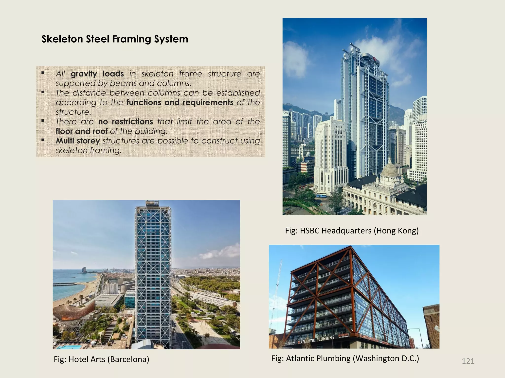  All gravity loads in skeleton frame structure are
supported by beams and columns.
 The distance between columns can be established
according to the functions and requirements of the
structure.
 There are no restrictions that limit the area of the
floor and roof of the building.
 Multi storey structures are possible to construct using
skeleton framing.
Fig: Hotel Arts (Barcelona)
Fig: HSBC Headquarters (Hong Kong)
Fig: Atlantic Plumbing (Washington D.C.)
Skeleton Steel Framing System
121
 