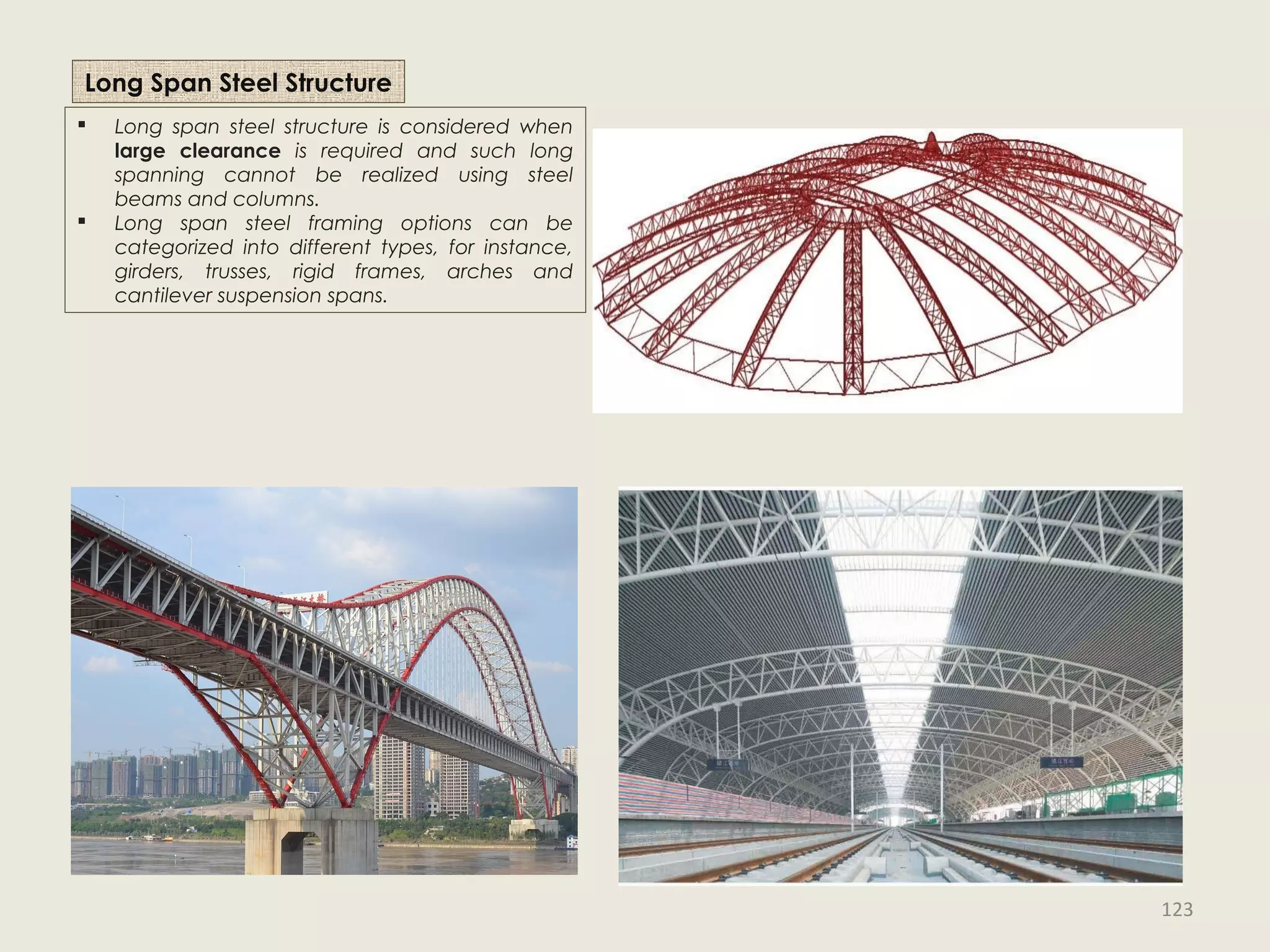 Long Span Steel Structure
 Long span steel structure is considered when
large clearance is required and such long
spanning cannot be realized using steel
beams and columns.
 Long span steel framing options can be
categorized into different types, for instance,
girders, trusses, rigid frames, arches and
cantilever suspension spans.
123
 