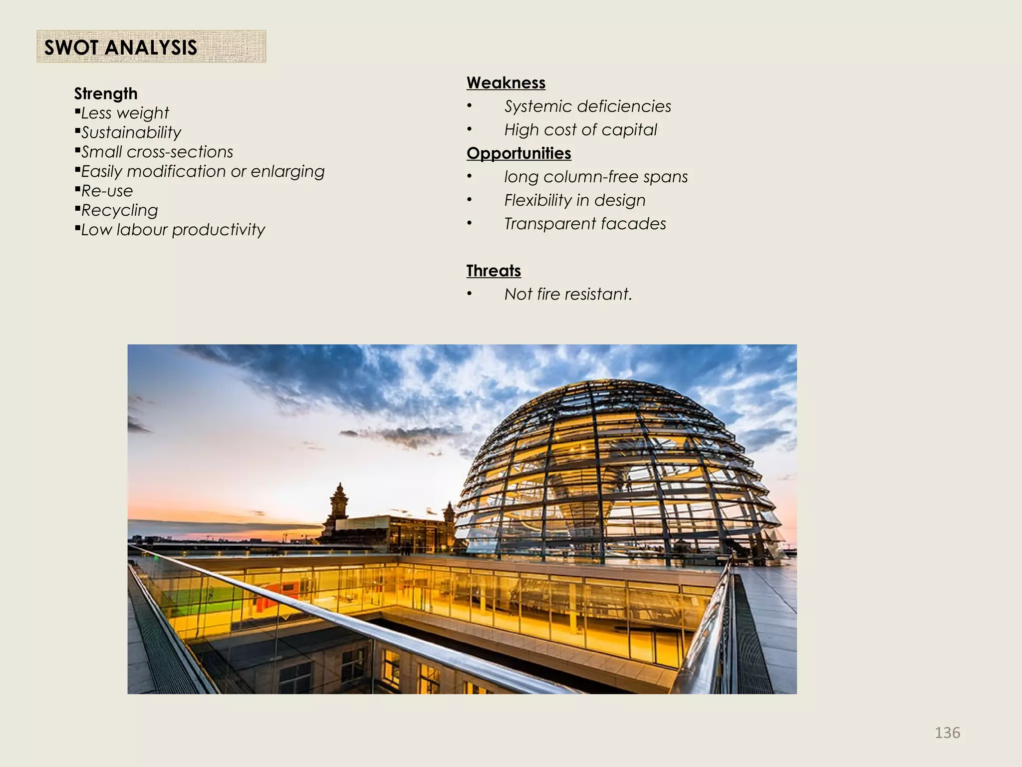 Weakness
• Systemic deficiencies
• High cost of capital
Opportunities
• long column-free spans
• Flexibility in design
• Transparent facades
Threats
• Not fire resistant.
Strength
Less weight
Sustainability
Small cross-sections
Easily modification or enlarging
Re-use
Recycling
Low labour productivity
SWOT ANALYSIS
136
 