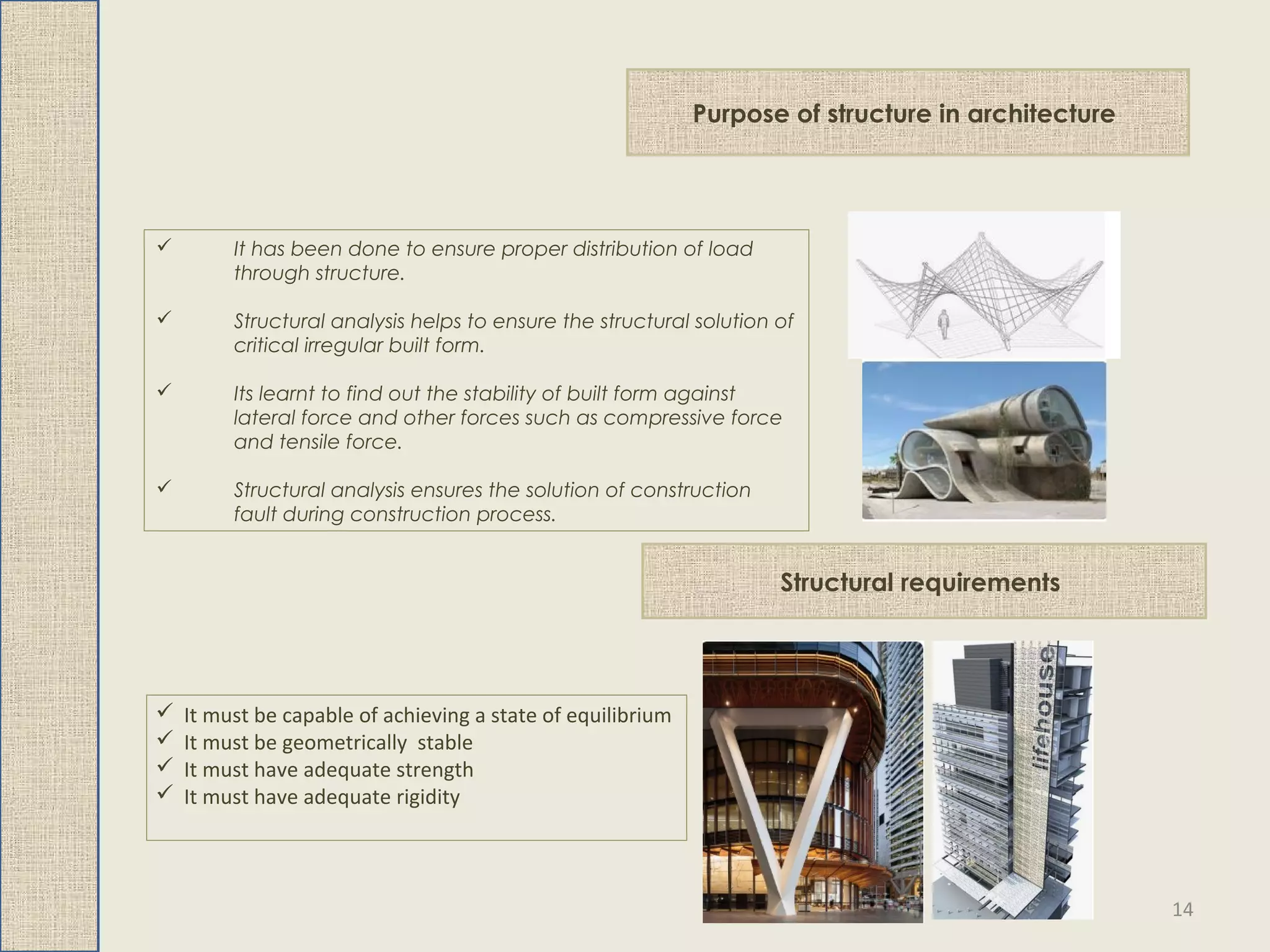 Purpose of structure in architecture
 It has been done to ensure proper distribution of load
through structure.
 Structural analysis helps to ensure the structural solution of
critical irregular built form.
 Its learnt to find out the stability of built form against
lateral force and other forces such as compressive force
and tensile force.
 Structural analysis ensures the solution of construction
fault during construction process.
Structural requirements
 It must be capable of achieving a state of equilibrium
 It must be geometrically stable
 It must have adequate strength
 It must have adequate rigidity
14
 