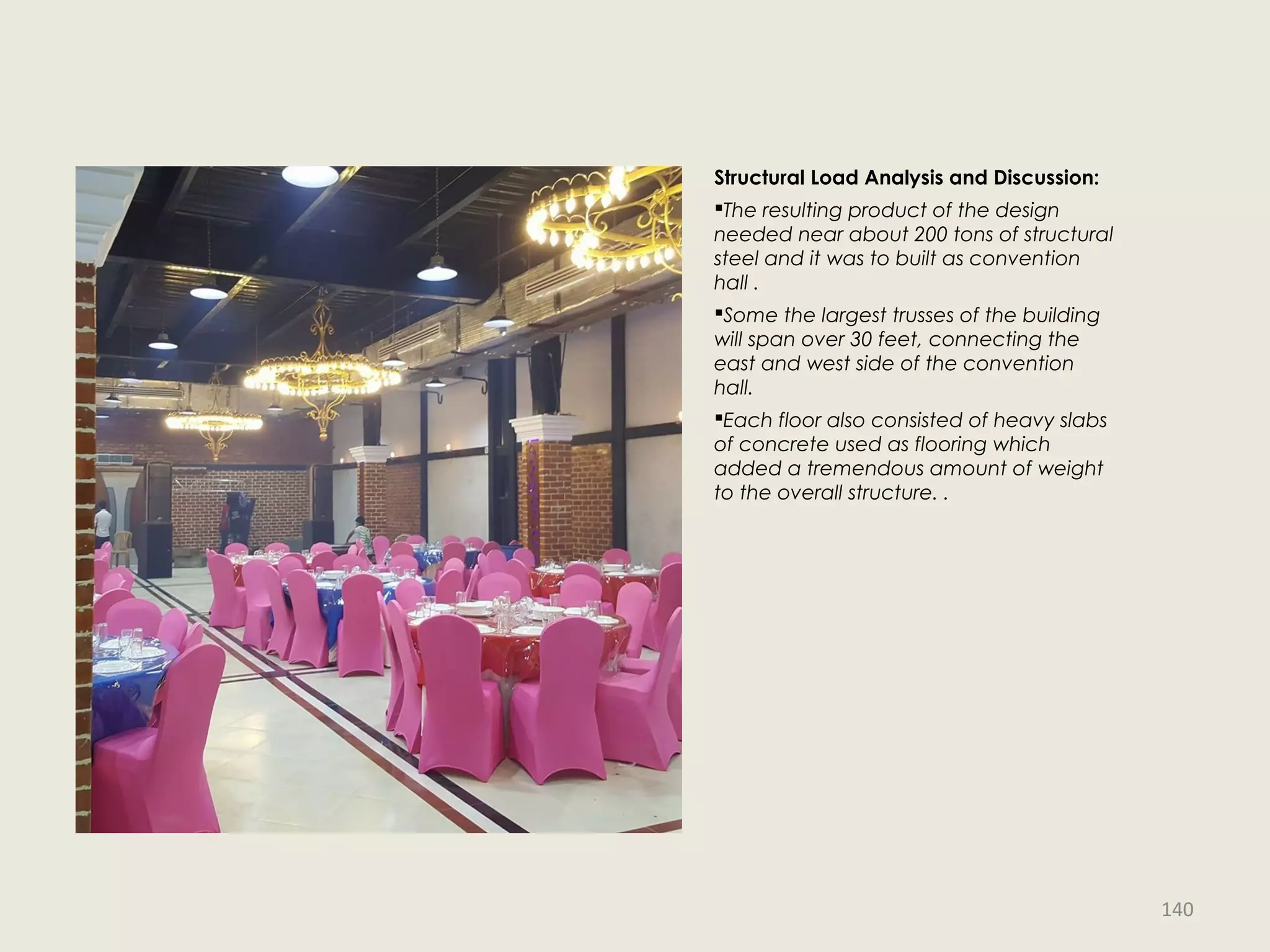 Structural Load Analysis and Discussion:
The resulting product of the design
needed near about 200 tons of structural
steel and it was to built as convention
hall .
Some the largest trusses of the building
will span over 30 feet, connecting the
east and west side of the convention
hall.
Each floor also consisted of heavy slabs
of concrete used as flooring which
added a tremendous amount of weight
to the overall structure. .
140
 