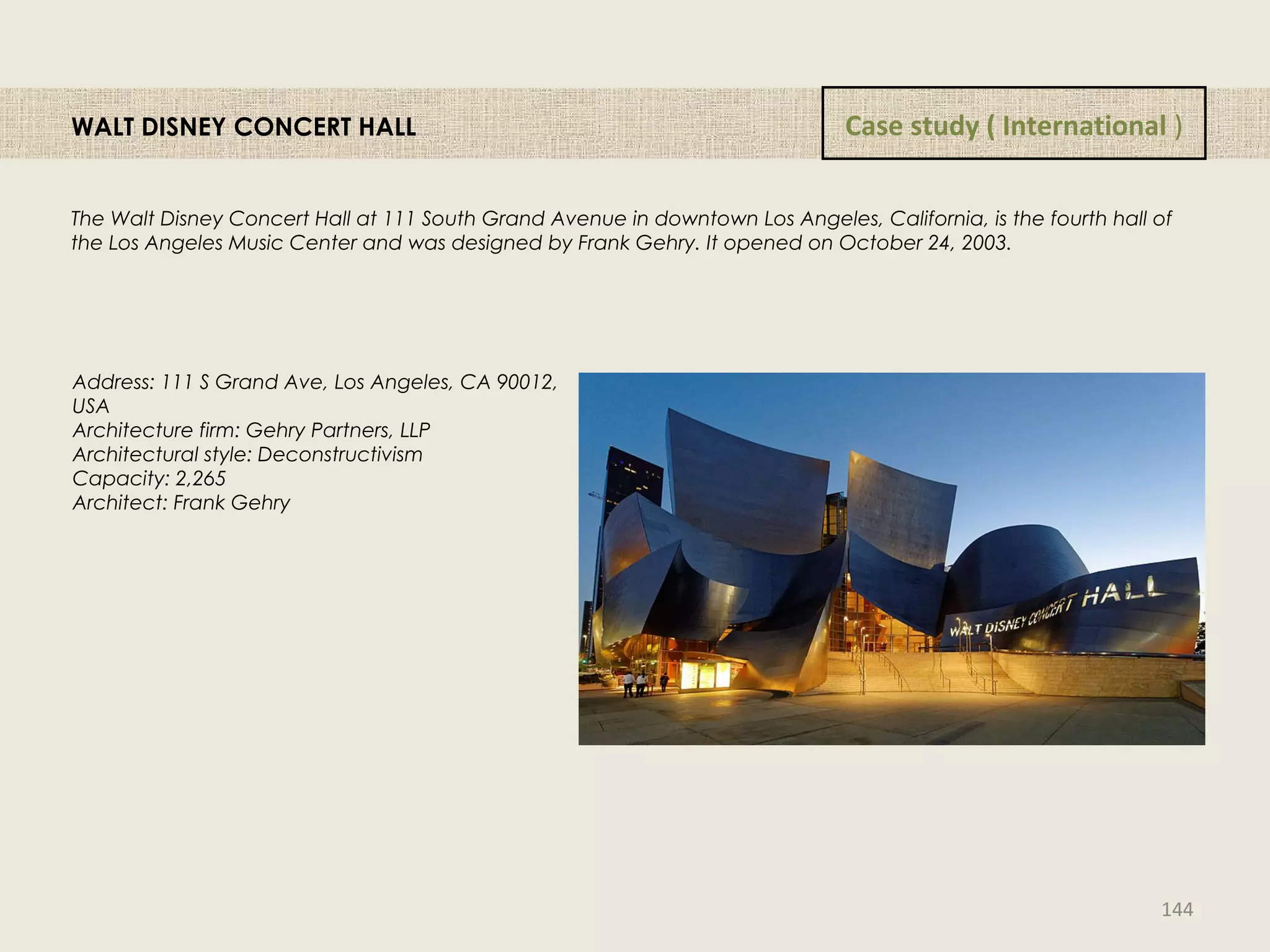 WALT DISNEY CONCERT HALL
The Walt Disney Concert Hall at 111 South Grand Avenue in downtown Los Angeles, California, is the fourth hall of
the Los Angeles Music Center and was designed by Frank Gehry. It opened on October 24, 2003. 
Address: 111 S Grand Ave, Los Angeles, CA 90012,
USA
Architecture firm: Gehry Partners, LLP
Architectural style: Deconstructivism
Capacity: 2,265
Architect: Frank Gehry
Case study ( International )
144
 