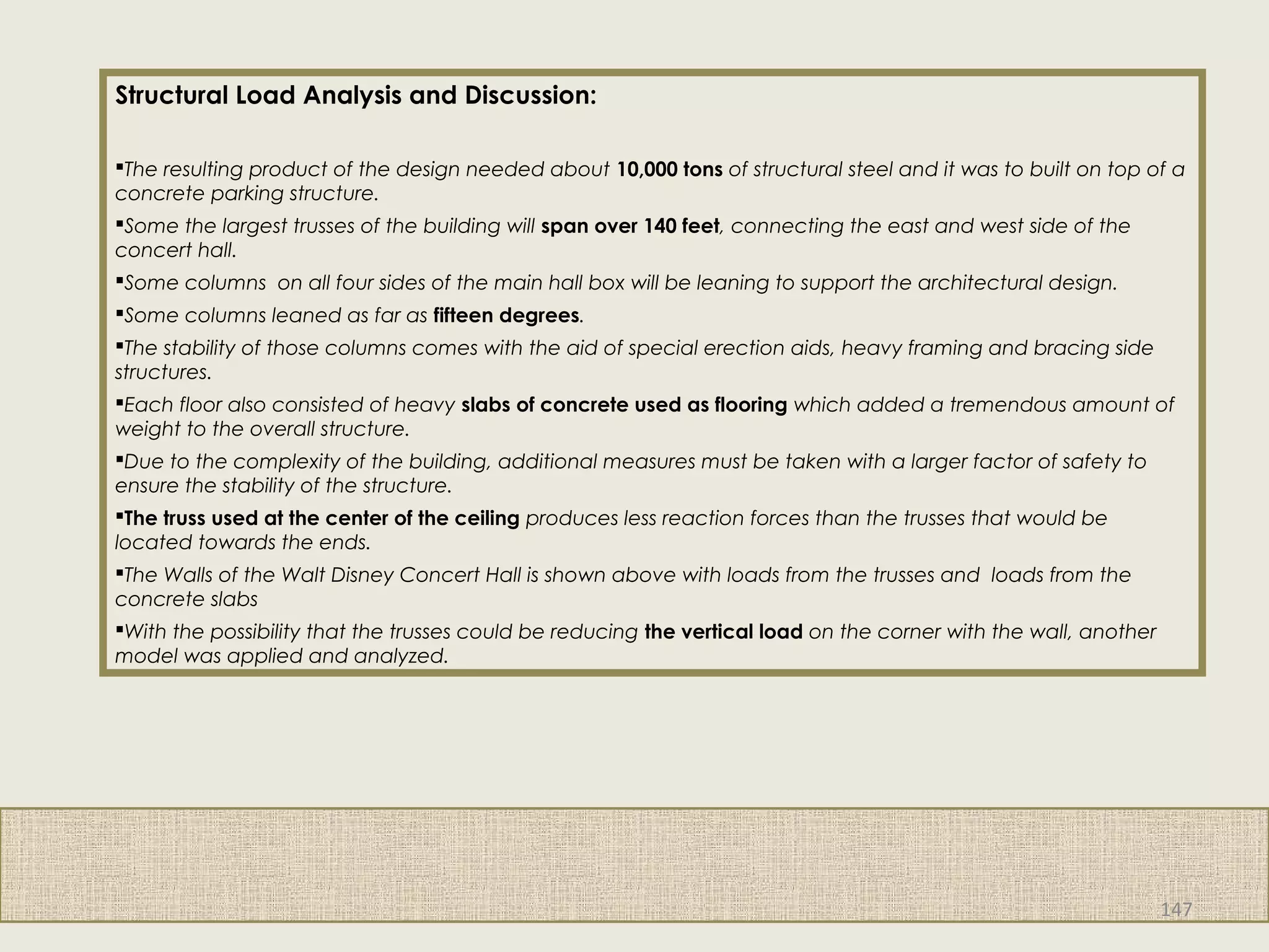 Structural Load Analysis and Discussion:
The resulting product of the design needed about 10,000 tons of structural steel and it was to built on top of a
concrete parking structure.
Some the largest trusses of the building will span over 140 feet, connecting the east and west side of the
concert hall.
Some columns  on all four sides of the main hall box will be leaning to support the architectural design.
Some columns leaned as far as fifteen degrees.
The stability of those columns comes with the aid of special erection aids, heavy framing and bracing side
structures.
Each floor also consisted of heavy slabs of concrete used as flooring which added a tremendous amount of
weight to the overall structure.
Due to the complexity of the building, additional measures must be taken with a larger factor of safety to
ensure the stability of the structure.
The truss used at the center of the ceiling produces less reaction forces than the trusses that would be
located towards the ends.
The Walls of the Walt Disney Concert Hall is shown above with loads from the trusses and  loads from the
concrete slabs
With the possibility that the trusses could be reducing the vertical load on the corner with the wall, another
model was applied and analyzed.
147
 