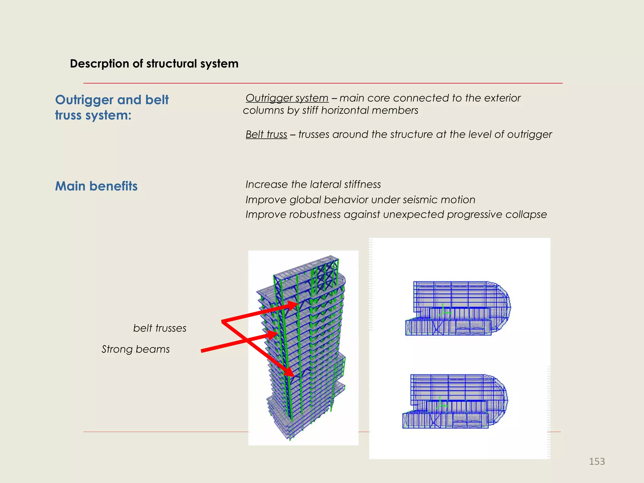 Outrigger and belt
truss system:
Outrigger system – main core connected to the exterior
columns by stiff horizontal members
Belt truss – trusses around the structure at the level of outrigger
Main benefits Increase the lateral stiffness
Improve global behavior under seismic motion
Improve robustness against unexpected progressive collapse
belt trusses
Strong beams
Descrption of structural system
153
 