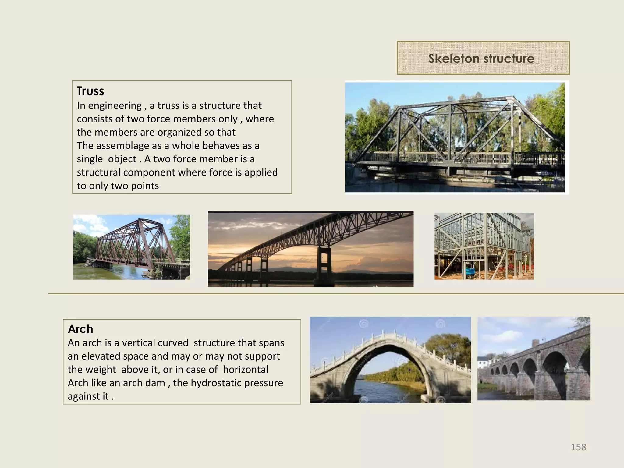 Skeleton structure
Truss
In engineering , a truss is a structure that
consists of two force members only , where
the members are organized so that
The assemblage as a whole behaves as a
single object . A two force member is a
structural component where force is applied
to only two points
Arch
An arch is a vertical curved structure that spans
an elevated space and may or may not support
the weight above it, or in case of horizontal
Arch like an arch dam , the hydrostatic pressure
against it .
158
 