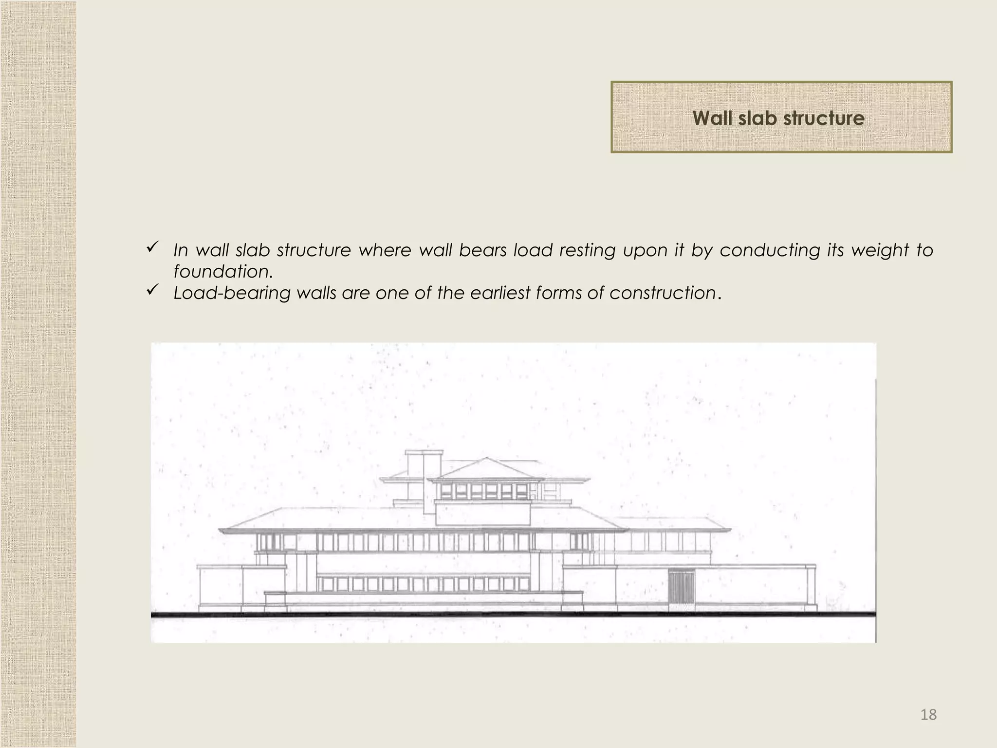 Wall slab structure
 In wall slab structure where wall bears load resting upon it by conducting its weight to
foundation.
 Load-bearing walls are one of the earliest forms of construction.
18
 