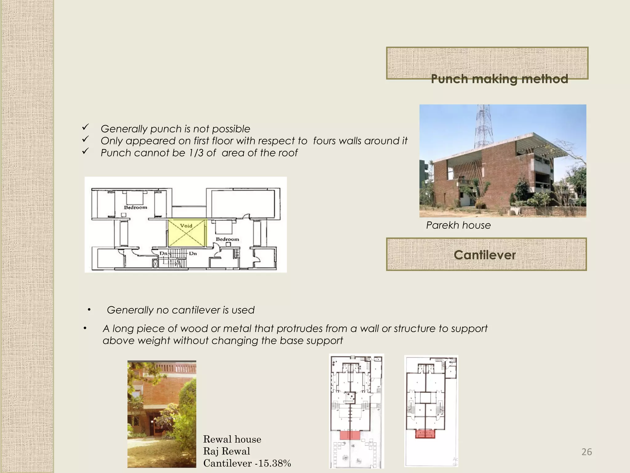 Punch making method
 Generally punch is not possible
 Only appeared on first floor with respect to fours walls around it
 Punch cannot be 1/3 of area of the roof
Parekh house
Cantilever
• Generally no cantilever is used
• A long piece of wood or metal that protrudes from a wall or structure to support
above weight without changing the base support
Rewal house
Raj Rewal
Cantilever -15.38%
26
 