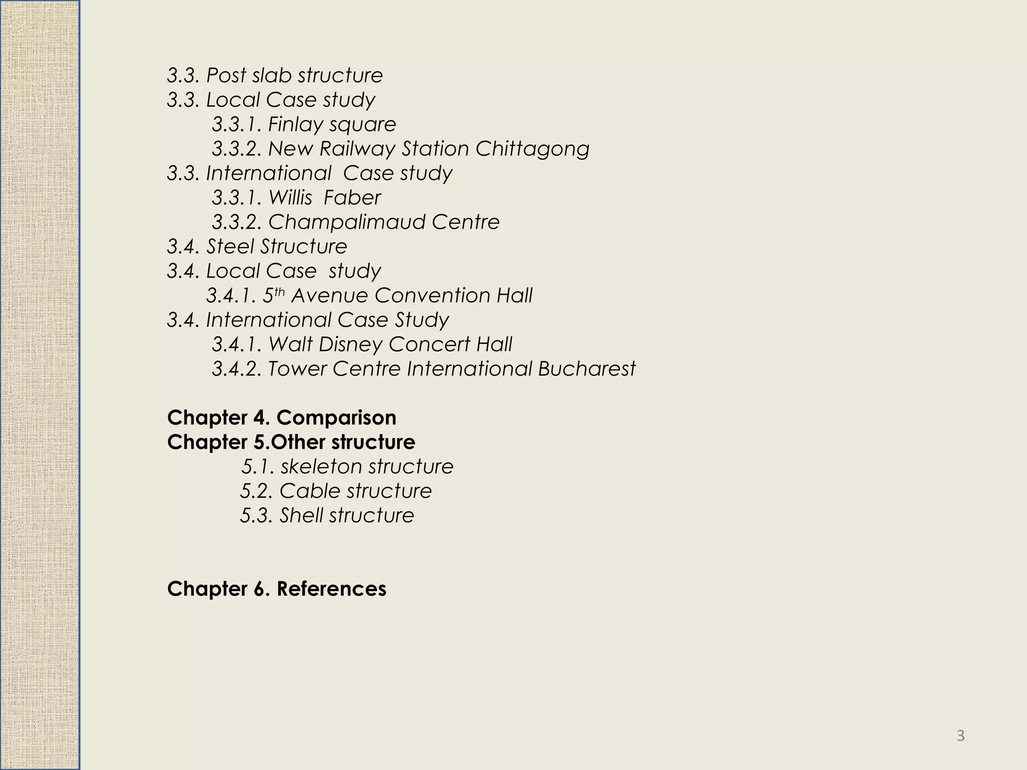 3.3. Post slab structure
3.3. Local Case study
3.3.1. Finlay square
3.3.2. New Railway Station Chittagong
3.3. International Case study
3.3.1. Willis Faber
3.3.2. Champalimaud Centre
3.4. Steel Structure
3.4. Local Case study
3.4.1. 5th
Avenue Convention Hall
3.4. International Case Study
3.4.1. Walt Disney Concert Hall
3.4.2. Tower Centre International Bucharest
Chapter 4. Comparison
Chapter 5.Other structure
5.1. skeleton structure
5.2. Cable structure
5.3. Shell structure
Chapter 6. References
3
 