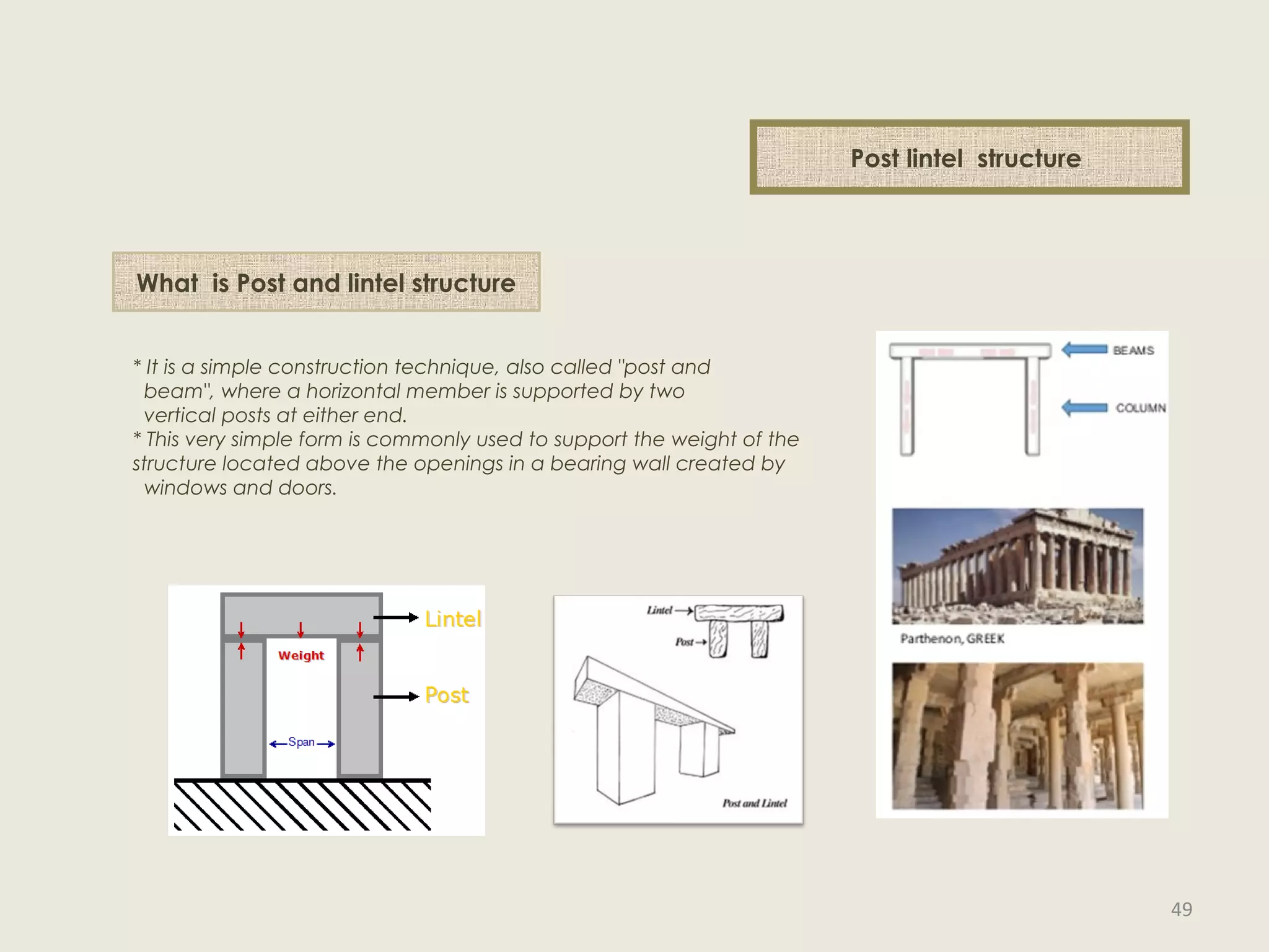 What is structure
What is Post and lintel structure
* It is a simple construction technique, also called "post and
beam", where a horizontal member is supported by two
vertical posts at either end.
* This very simple form is commonly used to support the weight of the
structure located above the openings in a bearing wall created by
windows and doors.
Post lintel structure
49
 