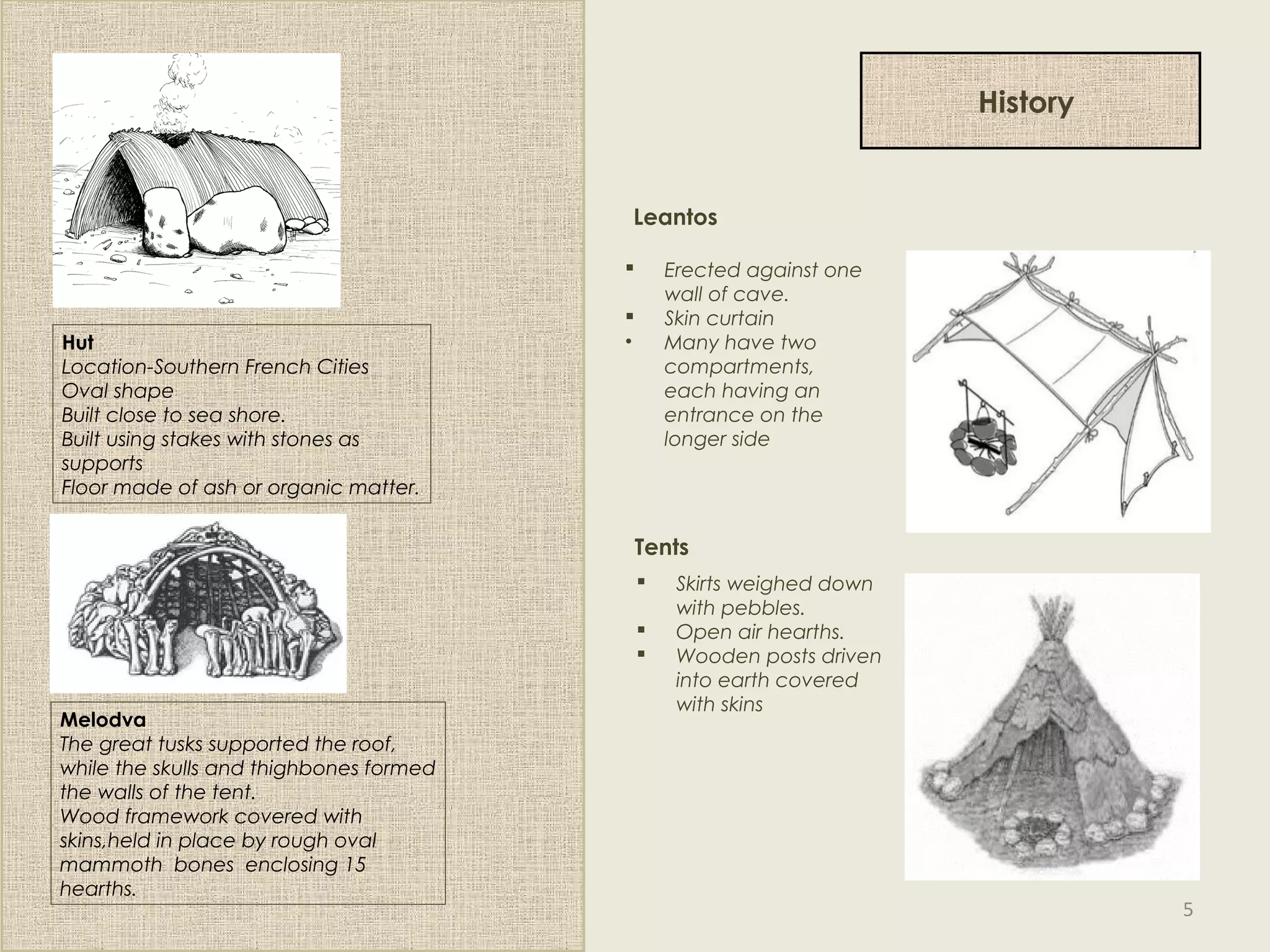 History
Hut
Location-Southern French Cities
Oval shape
Built close to sea shore.
Built using stakes with stones as
supports
Floor made of ash or organic matter.
Melodva
The great tusks supported the roof,
while the skulls and thighbones formed
the walls of the tent.
Wood framework covered with
skins,held in place by rough oval
mammoth bones enclosing 15
hearths.
 Erected against one
wall of cave.
 Skin curtain
• Many have two
compartments,
each having an
entrance on the
longer side
Leantos
 Skirts weighed down
with pebbles.
 Open air hearths.
 Wooden posts driven
into earth covered
with skins
Tents
5
 