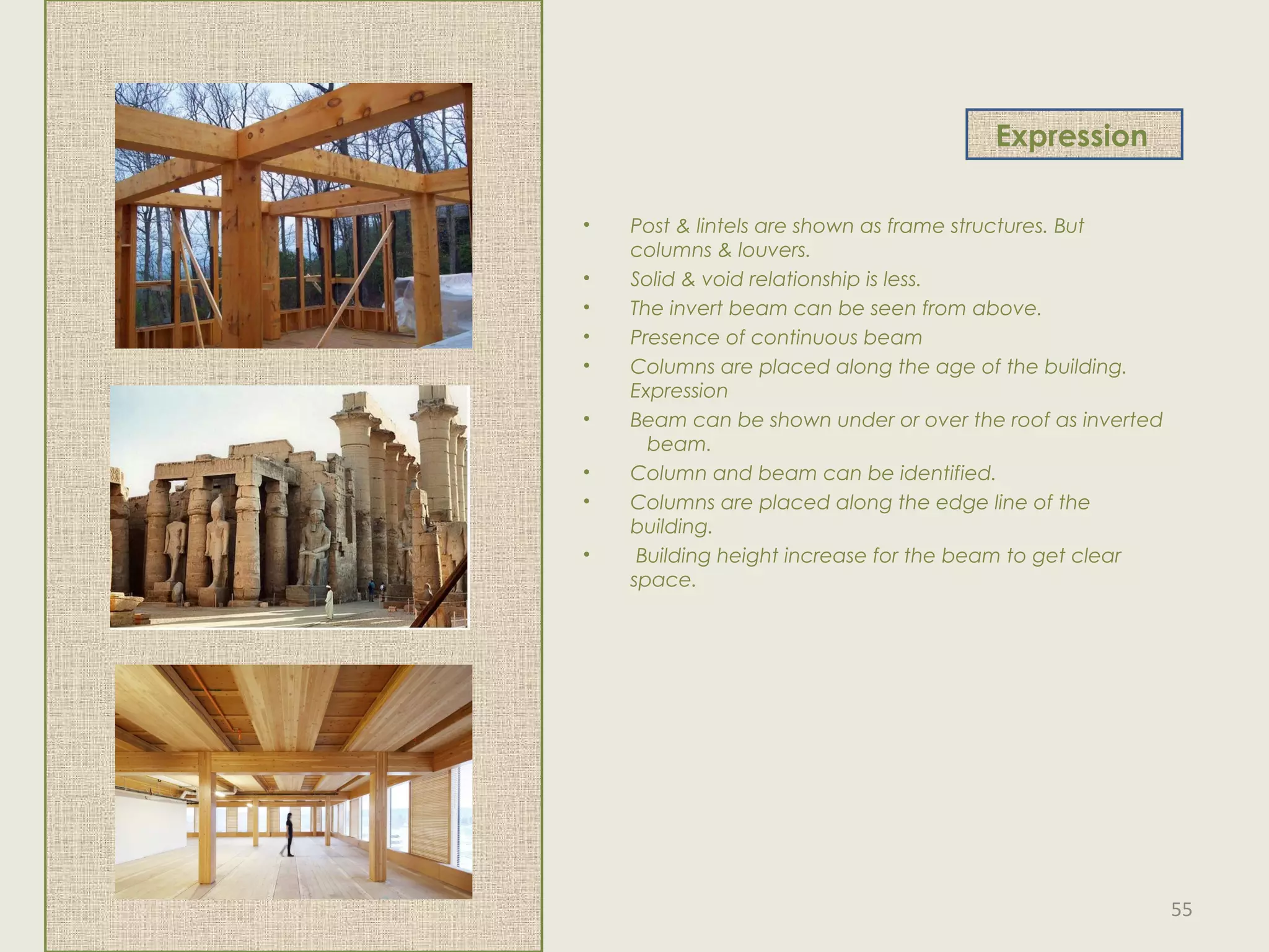 Expression
• Post & lintels are shown as frame structures. But
columns & louvers.
• Solid & void relationship is less.
• The invert beam can be seen from above.
• Presence of continuous beam
• Columns are placed along the age of the building.
Expression
• Beam can be shown under or over the roof as inverted
beam.
• Column and beam can be identified.
• Columns are placed along the edge line of the
building.
• Building height increase for the beam to get clear
space.
55
 