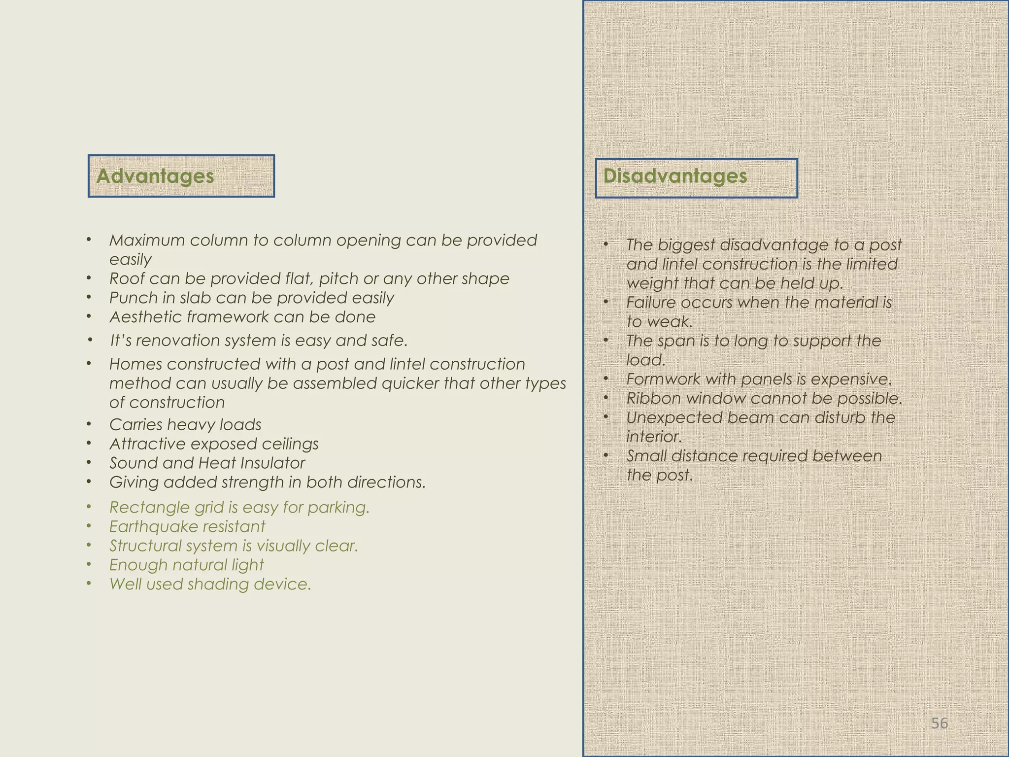 • Carries heavy loads
• Attractive exposed ceilings
• Sound and Heat Insulator
• Giving added strength in both directions.
• Homes constructed with a post and lintel construction
method can usually be assembled quicker that other types
of construction
• It’s renovation system is easy and safe.
• Maximum column to column opening can be provided
easily
• Roof can be provided flat, pitch or any other shape
• Punch in slab can be provided easily
• Aesthetic framework can be done
• Rectangle grid is easy for parking.
• Earthquake resistant
• Structural system is visually clear.
• Enough natural light
• Well used shading device.
Disadvantages
• The biggest disadvantage to a post
and lintel construction is the limited
weight that can be held up.
• Failure occurs when the material is
to weak.
• The span is to long to support the
load.
• Formwork with panels is expensive.
• Ribbon window cannot be possible.
• Unexpected beam can disturb the
interior.
• Small distance required between
the post.
Advantages
56
 