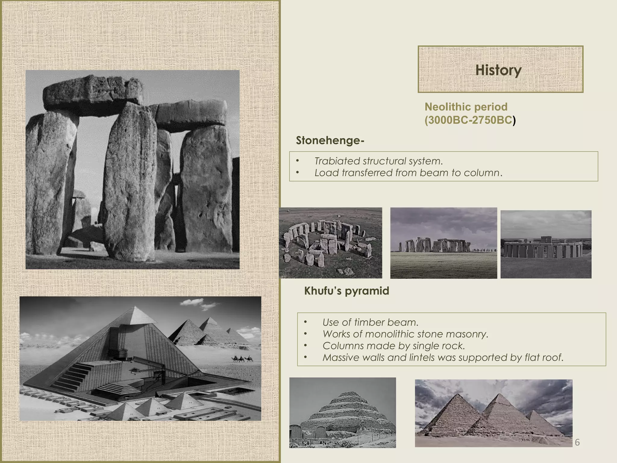 History
Neolithic period
(3000BC-2750BC)
Stonehenge-
• Trabiated structural system.
• Load transferred from beam to column.
• Use of timber beam.
• Works of monolithic stone masonry.
• Columns made by single rock.
• Massive walls and lintels was supported by flat roof.
Khufu’s pyramid
6
 