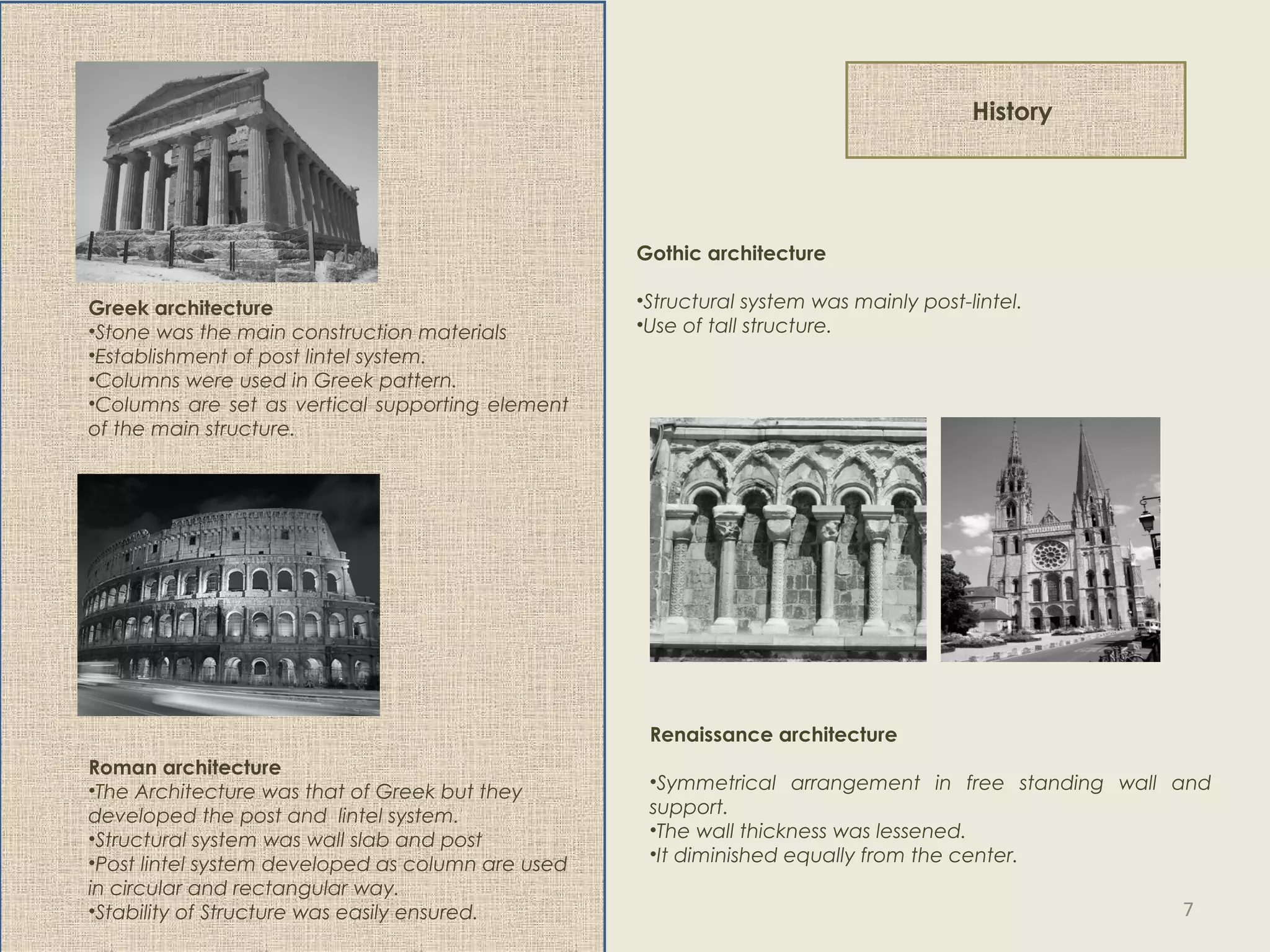 History
Greek architecture
•Stone was the main construction materials
•Establishment of post lintel system.
•Columns were used in Greek pattern.
•Columns are set as vertical supporting element
of the main structure.
Roman architecture
•The Architecture was that of Greek but they
developed the post and lintel system.
•Structural system was wall slab and post
•Post lintel system developed as column are used
in circular and rectangular way.
•Stability of Structure was easily ensured.
Gothic architecture
•Structural system was mainly post-lintel.
•Use of tall structure.
Renaissance architecture
•Symmetrical arrangement in free standing wall and
support.
•The wall thickness was lessened.
•It diminished equally from the center.
7
 