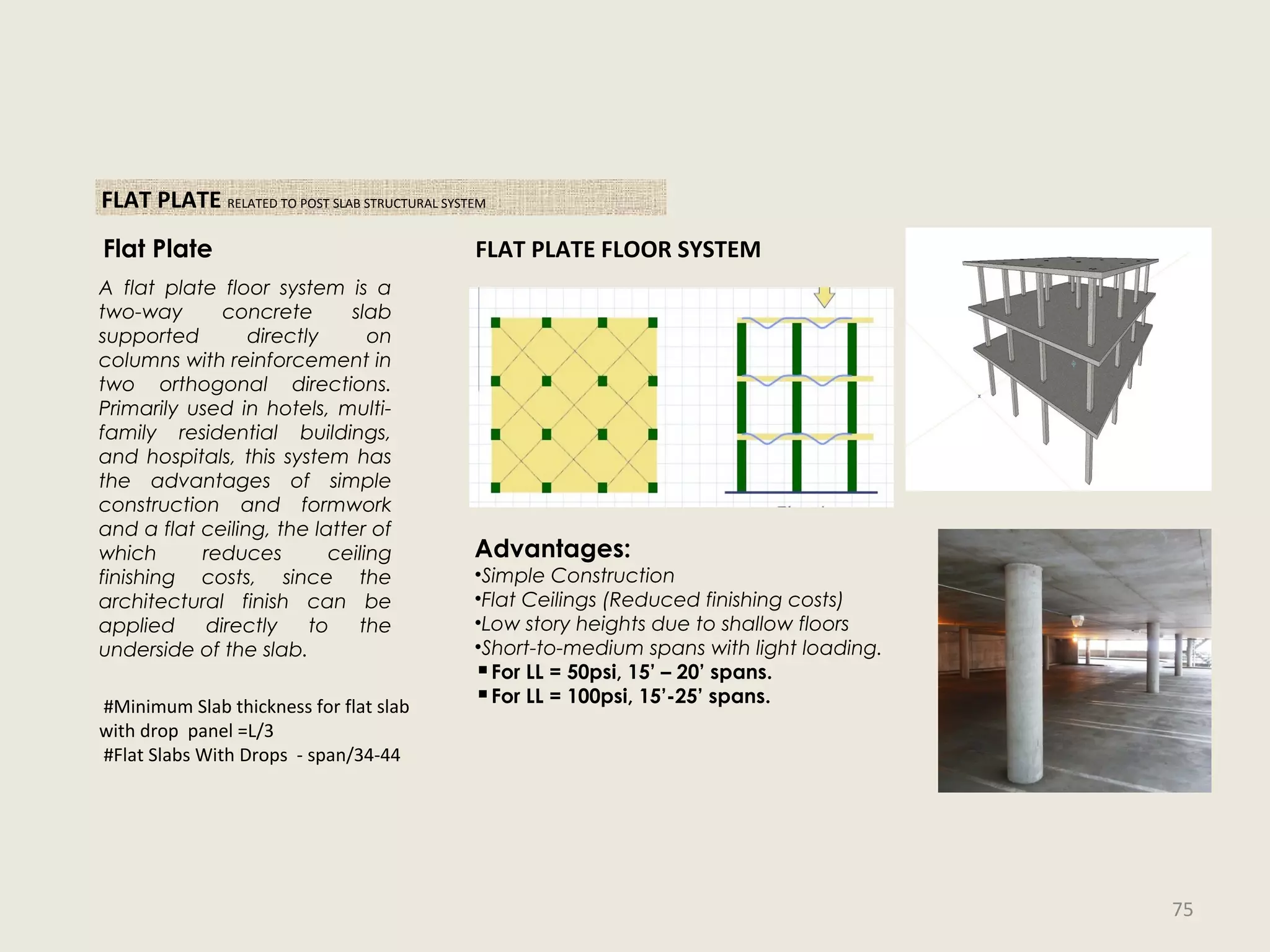 FLAT PLATE RELATED TO POST SLAB STRUCTURAL SYSTEM
FLAT PLATE FLOOR SYSTEM
Advantages:
•Simple Construction
•Flat Ceilings (Reduced finishing costs)
•Low story heights due to shallow floors
•Short-to-medium spans with light loading.
▪For LL = 50psi, 15’ – 20’ spans.
▪For LL = 100psi, 15’-25’ spans.
Flat Plate
A flat plate floor system is a
two-way concrete slab
supported directly on
columns with reinforcement in
two orthogonal directions.
Primarily used in hotels, multi-
family residential buildings,
and hospitals, this system has
the advantages of simple
construction and formwork
and a flat ceiling, the latter of
which reduces ceiling
finishing costs, since the
architectural finish can be
applied directly to the
underside of the slab.
#Minimum Slab thickness for flat slab
with drop panel =L/3
#Flat Slabs With Drops - span/34-44
75
 