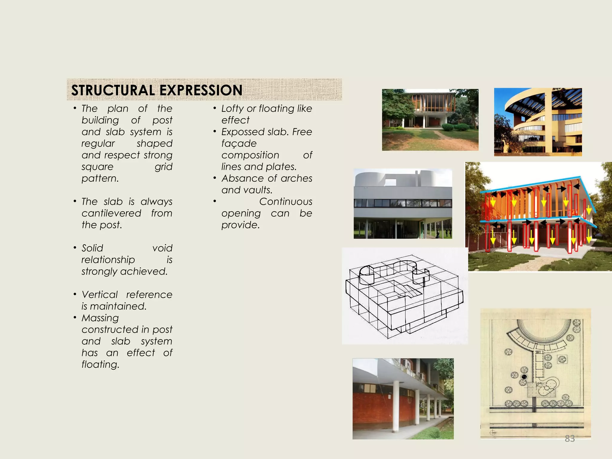 STRUCTURAL EXPRESSION
• The plan of the
building of post
and slab system is
regular shaped
and respect strong
square grid
pattern.
• The slab is always
cantilevered from
the post.
• Solid void
relationship is
strongly achieved.
• Vertical reference
is maintained.
• Massing
constructed in post
and slab system
has an effect of
floating.
• Lofty or floating like
effect
• Expossed slab. Free
façade
composition of
lines and plates.
• Absance of arches
and vaults.
• Continuous
opening can be
provide.
83
 