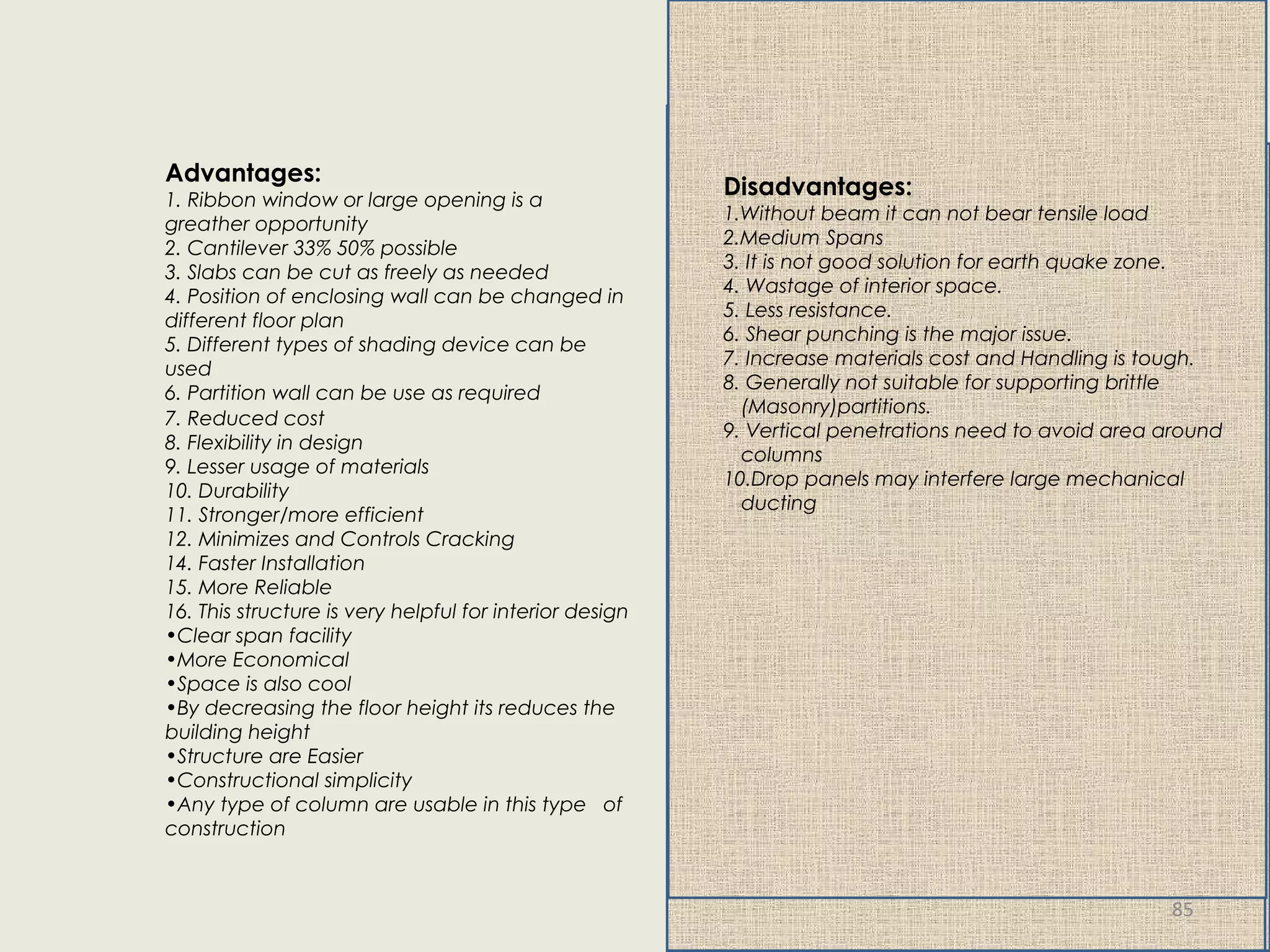 7. Reduced cost
8. Flexibility in design
9. Lesser usage of materials
10. Durability
11. Stronger/more efficient
12. Minimizes and Controls Cracking
14. Faster Installation
15. More Reliable
16. This structure is very helpful for interior design
•Clear span facility
•More Economical
•Space is also cool
•By decreasing the floor height its reduces the
building height
•Structure are Easier
•Constructional simplicity
•Any type of column are usable in this type of
construction
Advantages:
1. Ribbon window or large opening is a
greather opportunity
2. Cantilever 33% 50% possible
3. Slabs can be cut as freely as needed
4. Position of enclosing wall can be changed in
different floor plan
5. Different types of shading device can be
used
6. Partition wall can be use as required
Disadvantages:
1.Without beam it can not bear tensile load
2.Medium Spans
3. It is not good solution for earth quake zone.
4. Wastage of interior space.
5. Less resistance.
6. Shear punching is the major issue.
7. Increase materials cost and Handling is tough.
8. Generally not suitable for supporting brittle
(Masonry)partitions.
9. Vertical penetrations need to avoid area around
columns
10.Drop panels may interfere large mechanical
ducting
Disadvantages:
1.Without beam it can not bear tensile load
2.Medium Spans
3. It is not good solution for earth quake zone.
4. Wastage of interior space.
5. Less resistance.
6. Shear punching is the major issue.
7. Increase materials cost and Handling is tough.
8. Generally not suitable for supporting brittle
(Masonry)partitions.
9. Vertical penetrations need to avoid area around
columns
10.Drop panels may interfere large mechanical
ducting
Disadvantages:
1.Without beam it can not bear tensile load
2.Medium Spans
3. It is not good solution for earth quake zone.
4. Wastage of interior space.
5. Less resistance.
6. Shear punching is the major issue.
7. Increase materials cost and Handling is tough.
8. Generally not suitable for supporting brittle
(Masonry)partitions.
9. Vertical penetrations need to avoid area around
columns
10.Drop panels may interfere large mechanical
ducting
85
 
