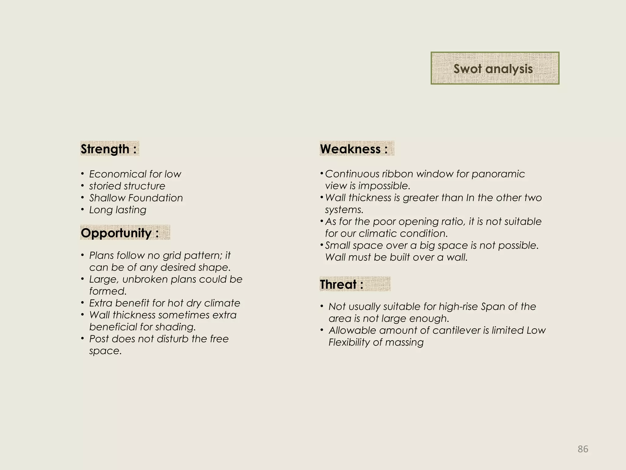 Strength :
• Economical for low
• storied structure
• Shallow Foundation
• Long lasting
Weakness :
• Continuous ribbon window for panoramic
view is impossible.
• Wall thickness is greater than In the other two
systems.
• As for the poor opening ratio, it is not suitable
for our climatic condition.
• Small space over a big space is not possible.
Wall must be built over a wall.
Opportunity :
• Plans follow no grid pattern; it
can be of any desired shape.
• Large, unbroken plans could be
formed.
• Extra benefit for hot dry climate
• Wall thickness sometimes extra
beneficial for shading.
• Post does not disturb the free
space.
Threat :
• Not usually suitable for high-rise Span of the
area is not large enough.
• Allowable amount of cantilever is limited Low
Flexibility of massing
Swot analysis
86
 