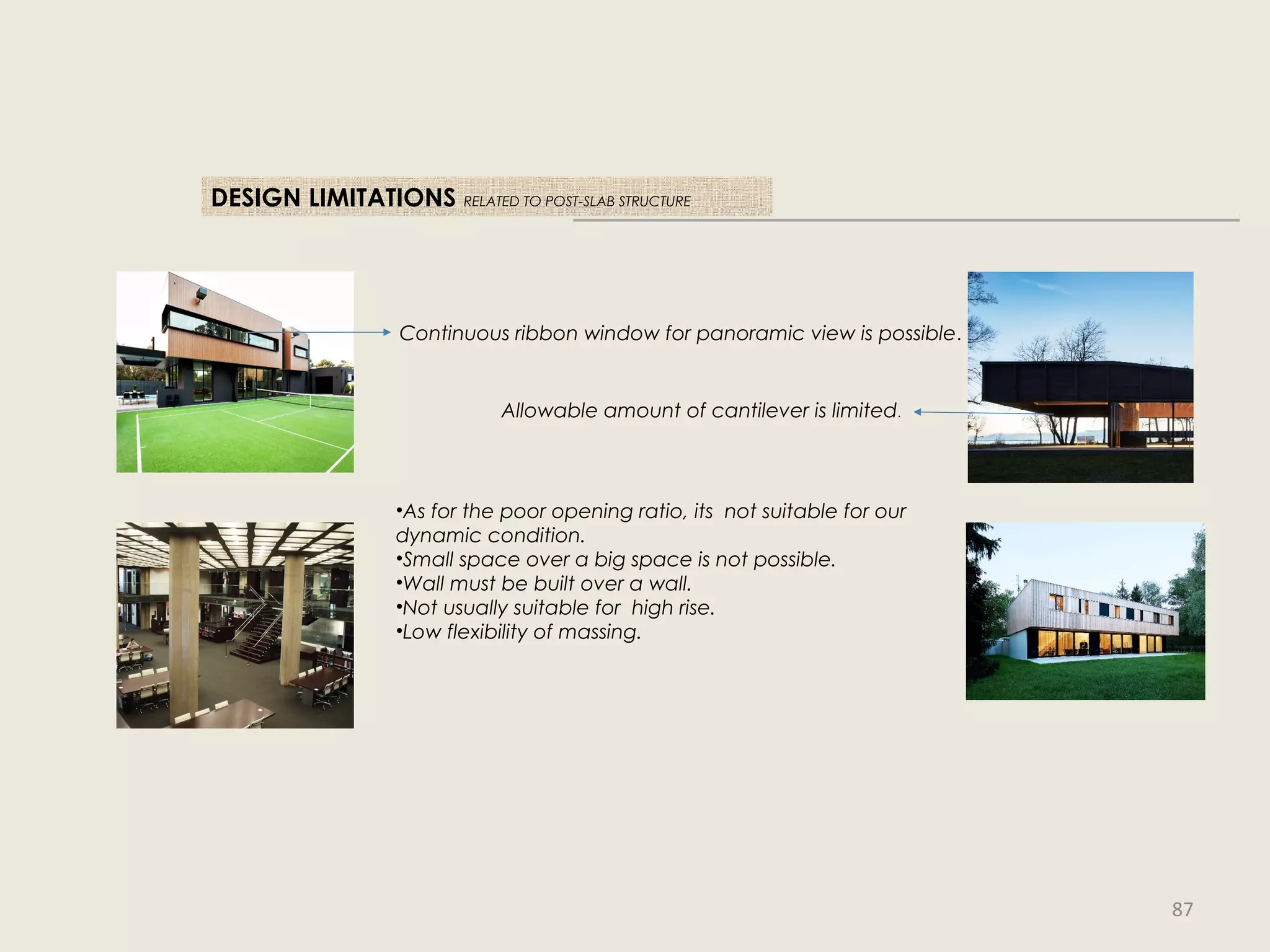 DESIGN LIMITATIONS RELATED TO POST-SLAB STRUCTURE
•As for the poor opening ratio, its not suitable for our
dynamic condition.
•Small space over a big space is not possible.
•Wall must be built over a wall.
•Not usually suitable for high rise.
•Low flexibility of massing.
Allowable amount of cantilever is limited.
Continuous ribbon window for panoramic view is possible.
87
 