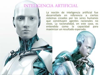 INTELIGENCIA ARTIFICIAL
La noción de inteligencia artificial fue
desarrollada en referencia a ciertos
sistemas creados por los seres humanos
que constituyen agentes racionales no
vivos. La racionalidad, en este caso, es
entendida como la capacidad para
maximizar un resultado esperado.
 