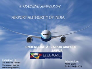 A TRAINING SEMINAR ON
AIRPORT AUTHORITY OF INDIA
UNDERGONE AT JAIPUR AIRPORT
JAIPUR
Submitted t0:
Mr. rishabh sharma
Mr. pranay sharma
(associate professor)
Submitted by:
Nikhil gupta
7ec-b ( 11egjec072 )
 