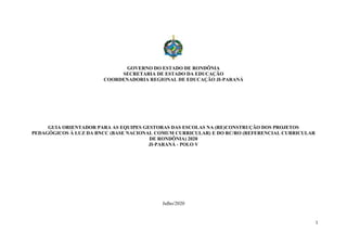 1
GOVERNO DO ESTADO DE RONDÔNIA
SECRETARIA DE ESTADO DA EDUCAÇÃO
COORDENADORIA REGIONAL DE EDUCAÇÃO JI-PARANÁ
GUIA ORIENTADOR PARA AS EQUIPES GESTORAS DAS ESCOLAS NA (RE)CONSTRUÇÃO DOS PROJETOS
PEDAGÓGICOS À LUZ DA BNCC (BASE NACIONAL COMUM CURRICULAR) E DO RC/RO (REFERENCIAL CURRICULAR
DE RONDÔNIA) 2020
JI-PARANÁ - POLO V
Julho/2020
 