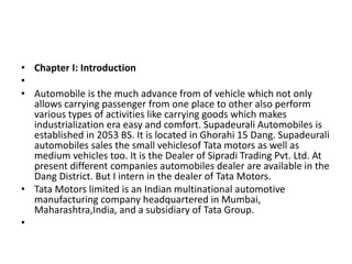 • Chapter I: Introduction
•
• Automobile is the much advance from of vehicle which not only
allows carrying passenger from one place to other also perform
various types of activities like carrying goods which makes
industrialization era easy and comfort. Supadeurali Automobiles is
established in 2053 BS. It is located in Ghorahi 15 Dang. Supadeurali
automobiles sales the small vehiclesof Tata motors as well as
medium vehicles too. It is the Dealer of Sipradi Trading Pvt. Ltd. At
present different companies automobiles dealer are available in the
Dang District. But I intern in the dealer of Tata Motors.
• Tata Motors limited is an Indian multinational automotive
manufacturing company headquartered in Mumbai,
Maharashtra,India, and a subsidiary of Tata Group.
•
 
