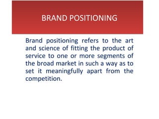  
  BRAND POSITIONING
 
  BRAND POSITIONING
Brand  positioning  refers  to  the  art 
and science of fitting the product of 
service to one or more segments of 
the broad market in such a way as to 
set  it  meaningfully  apart  from  the 
competition.
 