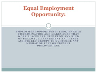 Equal Employment 
Opportunity: 
EMPLOYMENT OPPORTUNITY (EEO) ENTAILS 
DISCRIMINATION AND MAKES SURE THAT 
WORK PLACES ARE FREE FROM ANY KIND 
OF UNLAWFUL HARASSMENT AND HENCE 
ASSISTS EEO GROUPS TO OVERCOME ANY 
MISHAP OR PAST OR PRESENT 
DISADVANTAGE 
 
