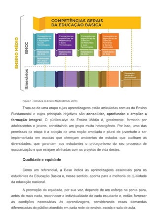 Figura 1 - Estrutura do Ensino Médio (BNCC, 2018)
Trata-se de uma etapa cujas aprendizagens estão articuladas com as do Ensino
Fundamental e cujos principais objetivos são: consolidar, aprofundar e ampliar a
formação integral. O público-alvo do Ensino Médio é, geralmente, formado por
adolescentes e jovens, constituindo um grupo muito heterogêneo. Por isso, uma das
premissas da etapa é a adoção de uma noção ampliada e plural de juventude a ser
implementada em escolas que ofereçam ambientes de estudos que acolham as
diversidades, que garantam aos estudantes o protagonismo do seu processo de
escolarização e que estejam alinhadas com os projetos de vida destes.
Qualidade e equidade
Como um referencial, a Base indica as aprendizagens essenciais para os
estudantes da Educação Básica e, nesse sentido, aponta para a melhoria da qualidade
da educação nacional.
A promoção da equidade, por sua vez, depende de um esforço na ponta para,
antes de mais nada, reconhecer a individualidade de cada estudante e, então, fornecer
as condições necessárias às aprendizagens, considerando essas demandas
diferenciadas do público atendido em cada rede de ensino, escola e sala de aula.
 