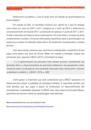 Fonte: elaborado com base nos dados do Ideb, do Saeb e dos indicadores Inep para distorção idade-série e taxas
de rendimento escolar.
Observando os gráficos, o que se pode dizer em relação às aprendizagens do
Ensino Médio?
Em relação ao Ideb, os resultados mostram que, apesar de o país ter atingido
suas metas nos anos de 2007 a 2011, estagnou-se a partir de 2013 e distanciou-se
consideravelmente da meta de 2017, aumentando em apenas 0,1 ponto de 2011 a 2017.
O Ideb é calculado com base no fluxo e desempenho. Por esse motivo, os dados do Saeb
complementam a análise e fornecem informações específicas sobre a aprendizagem, ao
passo que os dados de distorção idade-série e de rendimento complementam a análise
de fluxo.
Com esse estudo, espera-se que você tenha compreendido a importância do seu
papel como gestor dos anos do Ensino Médio em relação à formação integral dos
estudantes pois, segundo a BNCC (2017), é finalidade da etapa:
" [...] o aprimoramento do educando como pessoa humana, considerando sua
formação ética e o desenvolvimento da autonomia intelectual e do pensamento crítico.
Tendo em vista a construção de uma sociedade mais justa, ética, democrática, inclusiva,
sustentável e solidária [...] (BNCC, 2018, p. 466)."
Como gestor, é importante que você compreenda que a BNCC representa um
referencial para balizar a qualidade da educação brasileira. É importante também que
você perceba que seu papel é apoiar os professores no desenvolvimento das
competências e habilidades dispostas na BNCC para cada etapa da Educação Básica,
garantindo aos alunos o direito às aprendizagens nela definidas.
Material disponibilizado pelo curso para Gestores do Mec
http://avamec.mec.gov.br/#/instituicao/seb/curso/2769/unidade/1162/acessar
 