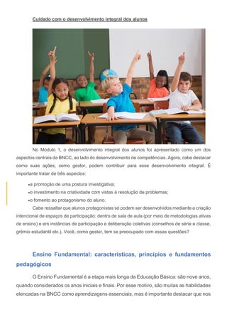 Cuidado com o desenvolvimento integral dos alunos
No Módulo 1, o desenvolvimento integral dos alunos foi apresentado como um dos
aspectos centrais da BNCC, ao lado do desenvolvimento de competências. Agora, cabe destacar
como suas ações, como gestor, podem contribuir para esse desenvolvimento integral. É
importante tratar de três aspectos:
a promoção de uma postura investigativa;
o investimento na criatividade com vistas à resolução de problemas;
o fomento ao protagonismo do aluno.
Cabe ressaltar que alunos protagonistas só podem ser desenvolvidos mediante a criação
intencional de espaços de participação: dentro de sala de aula (por meio de metodologias ativas
de ensino) e em instâncias de participação e deliberação coletivas (conselhos de série e classe,
grêmio estudantil etc.). Você, como gestor, tem se preocupado com essas questões?
Ensino Fundamental: características, princípios e fundamentos
pedagógicos
O Ensino Fundamental é a etapa mais longa da Educação Básica: são nove anos,
quando considerados os anos iniciais e finais. Por esse motivo, são muitas as habilidades
elencadas na BNCC como aprendizagens essenciais, mas é importante destacar que nos
 