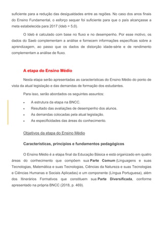 suficiente para a redução das desigualdades entre as regiões. No caso dos anos finais
do Ensino Fundamental, o esforço sequer foi suficiente para que o país alcançasse a
meta estabelecida para 2017 (Ideb = 5,0).
O Ideb é calculado com base no fluxo e no desempenho. Por esse motivo, os
dados do Saeb complementam a análise e fornecem informações específicas sobre a
aprendizagem, ao passo que os dados de distorção idade-série e de rendimento
complementam a análise de fluxo.
A etapa do Ensino Médio
Nesta etapa serão apresentadas as características do Ensino Médio do ponto de
vista da atual legislação e das demandas de formação dos estudantes.
Para isso, serão abordados os seguintes assuntos:
 A estrutura da etapa na BNCC.
 Resultado das avaliações de desempenho dos alunos.
 As demandas colocadas pela atual legislação.
 As especificidades das áreas do conhecimento.
Objetivos da etapa do Ensino Médio
Características, princípios e fundamentos pedagógicos
O Ensino Médio é a etapa final da Educação Básica e está organizado em quatro
áreas do conhecimento que compõem sua Parte Comum (Linguagens e suas
Tecnologias, Matemática e suas Tecnologias, Ciências da Natureza e suas Tecnologias
e Ciências Humanas e Sociais Aplicadas) e um componente (Língua Portuguesa), além
dos Itinerários Formativos que constituem sua Parte Diversificada, conforme
apresentado na própria BNCC (2018, p. 469).
 