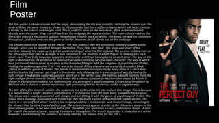 Film
Poster
The film poster is shown on over half the page , dominating the site and instantly catching the viewers eye. The
cover still has the same visuals as shown on the poster but just has a different layout which still helps connote
a thriller by the colours and images used. This is useful to have on the website as, if the audience haven’t
already seen the poster they can still see from the webpage the representation .The main colours used on the
film cover matches the colours used on the webpage (mainly black ad white), this keeps the website consistent
throughout , and also matches the genre of thriller ,however, it still stands out on the webpage.
The 3 main characters appear on the poster , the way in which they are positioned instantly suggest a love
triangle, which can be identified through the tagline ‘Trust One, Fear One‘ , this gives way apart of the
storyline allowing the audience to get an understanding of what the film is about. The women and the man on
the left suggest that they're a couple in love connoted by the position in which they're in ,looking into each
others eyes. Their body language suggest a relationship with their hands placed on each other .The guy on the
right is dominant on the poster as he takes up the space connoting he’s the main character. The way in which
he is positioned adds a sense of mystery to his character fitting in with the subgenre of psychological thriller ,
making the audience question if he’s the one to be feared. All the characters are smartly dressed in black
,fitting in with the genre of thriller. The female is represented stereotypically by being show in a black dress
and heels while the men are portrayed in the similar suits showing the in a stereotypical way, by having the
suits similar it makes the audience question which on is the perfect guy. The lighting is bright starting from the
right and get darker towards the left, this makes the audience question as the character played by Morris Is
shown in a bright light making him look innocent and portrayed a good compared to the character played by
Michael who is show in a darker mysterious light portraying him as mysterious and in a negative way.
The title of the film instantly catches the audiences eye as the enter the site and see this image. This is because
it is presented in a bright , bold red font allowing it to stand out from the plain black and white background..
The colour red is usually associated with danger and lust fitting in with the genre of psychological thriller. The
colour black is always associated with thrillers as they represent a sense of mystery and hidden secrets. The
text is in a san serif font which matches the webpage adding a professional and modern image, connoting to
the viewers that he’s the trusted perfect guy. The actors names appear in order of the characters shown on the
front allowing views to see who stars in the film. The white font maintains a classy professional image , it also
fits in with the colour scheme , keeping it consistent throughout. The month September is show also in a white
however is bold allowing the audience to clearly identify the release date for the film a
 