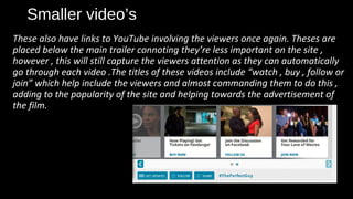 Smaller video’s
These also have links to YouTube involving the viewers once again. Theses are
placed below the main trailer connoting they’re less important on the site ,
however , this will still capture the viewers attention as they can automatically
go through each video .The titles of these videos include “watch , buy , follow or
join” which help include the viewers and almost commanding them to do this ,
adding to the popularity of the site and helping towards the advertisement of
the film.
 