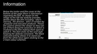 Information
Below the trailer and film cover at the
bottom of the page there is information
regarding the film. As shown on the
image to the left the website provides
details about the film including : who’s
starring , the director , who’s it written by
,producer and executive producer. Theses
are used to attract the viewer as they can
see if there favourite actor/ess or direct is
involved in the film making them want to
watch it. The font sticks to the serif style
keeping the website consistent. The black
coloured writing allows it to stand out
from the white once again sticking to the
2 main colour schemes.
 